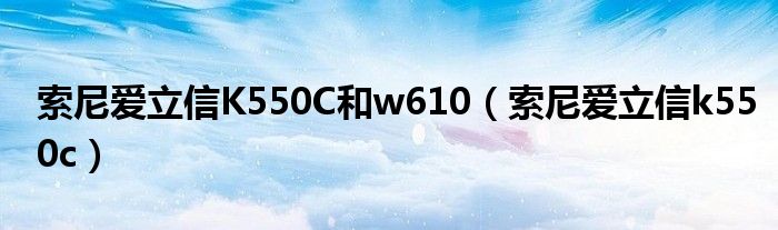 索尼爱立信K550C和w610（索尼爱立信k550c）