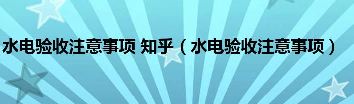 水电验收注意事项 知乎（水电验收注意事项）