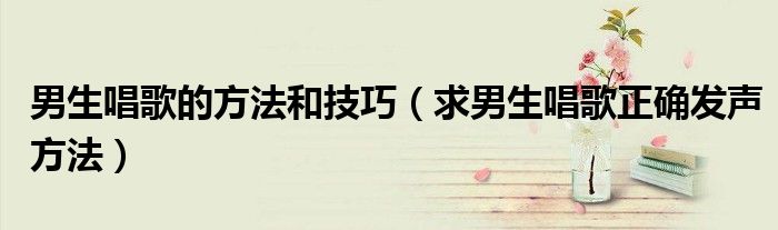 男生唱歌的方法和技巧（求男生唱歌正确发声方法）