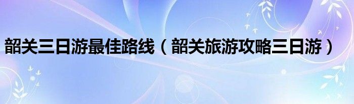 韶关三日游最佳路线（韶关旅游攻略三日游）