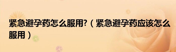 紧急避孕药怎么服用?（紧急避孕药应该怎么服用）
