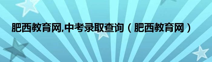 肥西教育网,中考录取查询（肥西教育网）