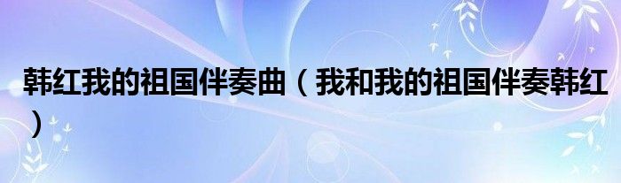 韩红我的祖国伴奏曲（我和我的祖国伴奏韩红）