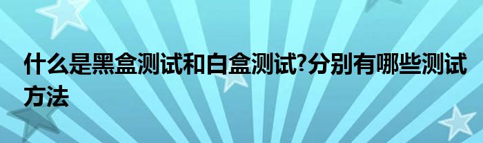 什么是黑盒测试和白盒测试?分别有哪些测试方法