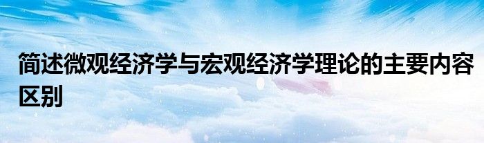 简述微观经济学与宏观经济学理论的主要内容区别