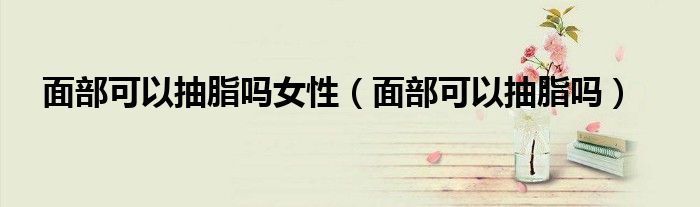 面部可以抽脂吗女性（面部可以抽脂吗）