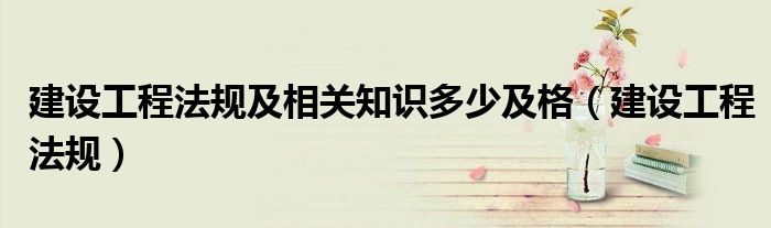 建设工程法规及相关知识多少及格（建设工程法规）