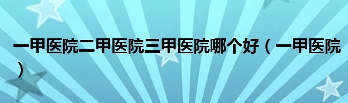 一甲医院二甲医院三甲医院哪个好（一甲医院）