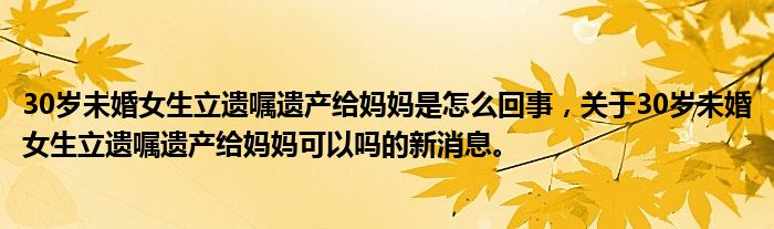 30岁未婚女生立遗嘱遗产给妈妈是怎么回事，关于30岁未婚女生立遗嘱遗产给妈妈可以吗的新消息。