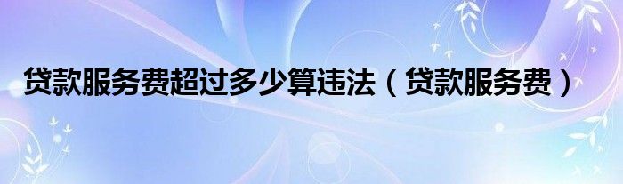 贷款服务费超过多少算违法（贷款服务费）