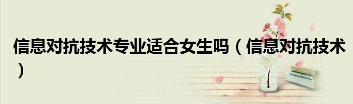 信息对抗技术专业适合女生吗（信息对抗技术）