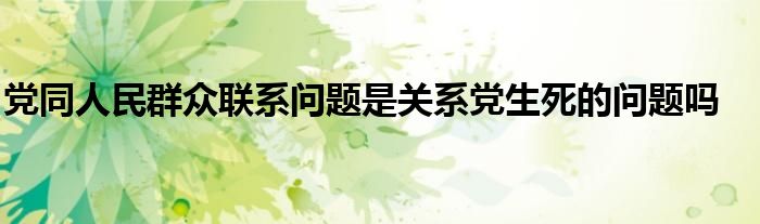 党同人民群众联系问题是关系党生死的问题吗