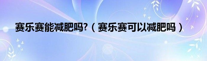 赛乐赛能减肥吗?（赛乐赛可以减肥吗）