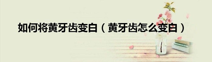 如何将黄牙齿变白（黄牙齿怎么变白）