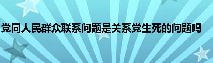党同人民群众联系问题是关系党生死的问题吗