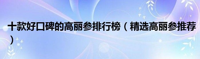 十款好口碑的高丽参排行榜（精选高丽参推荐）