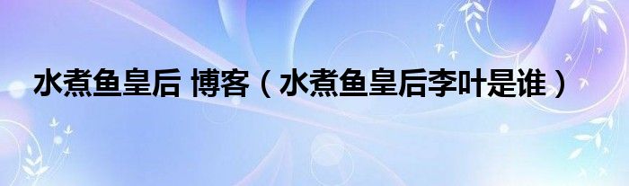 水煮鱼皇后 博客（水煮鱼皇后李叶是谁）