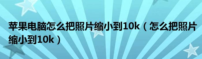 苹果电脑怎么把照片缩小到10k（怎么把照片缩小到10k）