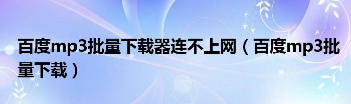 百度mp3批量下载器连不上网（百度mp3批量下载）