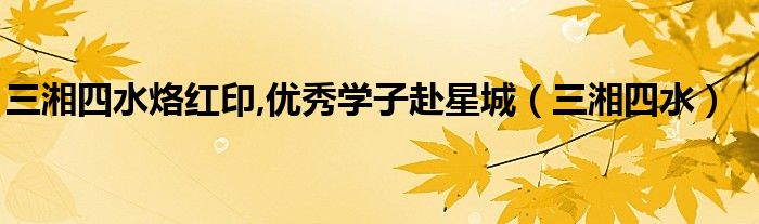 三湘四水烙红印,优秀学子赴星城（三湘四水）