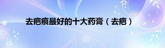 去疤痕最好的十大药膏（去疤）