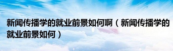 新闻传播学的就业前景如何啊（新闻传播学的就业前景如何）