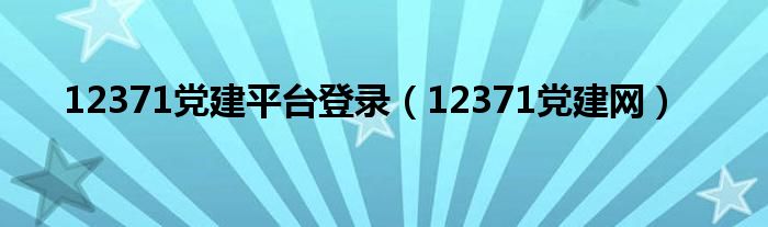 12371党建平台登录（12371党建网）