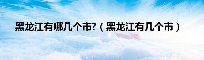 黑龙江有哪几个市?（黑龙江有几个市）