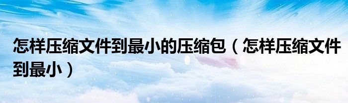 怎样压缩文件到最小的压缩包（怎样压缩文件到最小）