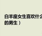 白羊座女生喜欢什么样的男生知乎（白羊座女生喜欢什么样的男生）