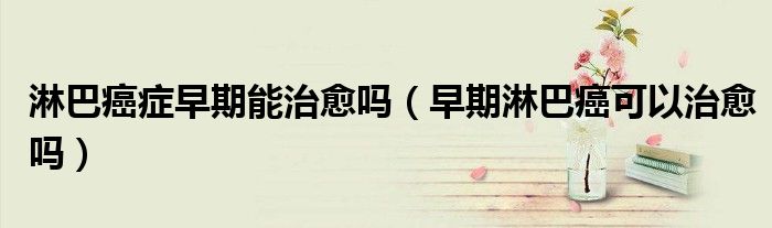 淋巴癌症早期能治愈吗（早期淋巴癌可以治愈吗）