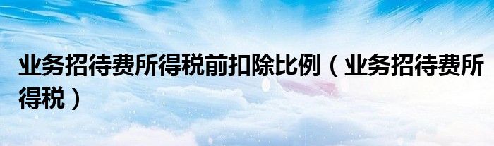 业务招待费所得税前扣除比例（业务招待费所得税）