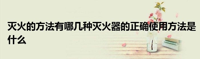 灭火的方法有哪几种灭火器的正确使用方法是什么
