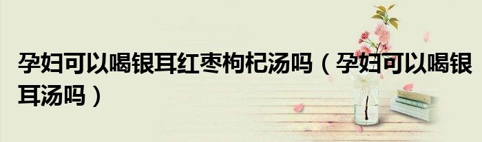 孕妇可以喝银耳红枣枸杞汤吗（孕妇可以喝银耳汤吗）