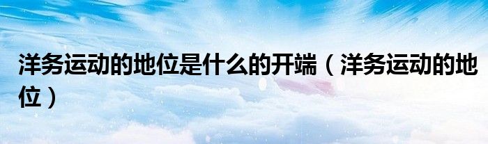 洋务运动的地位是什么的开端（洋务运动的地位）