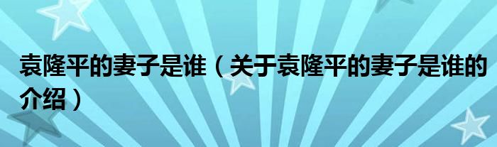 袁隆平的妻子是谁（关于袁隆平的妻子是谁的介绍）