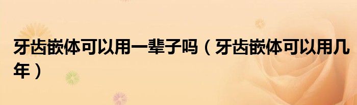 牙齿嵌体可以用一辈子吗（牙齿嵌体可以用几年）