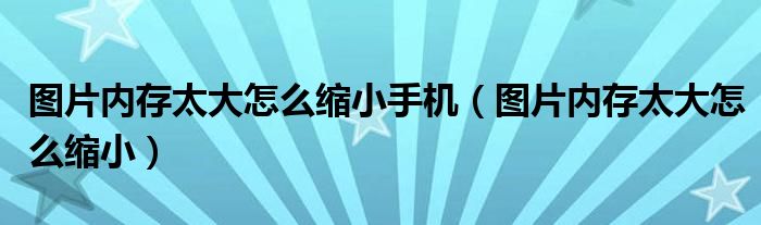 图片内存太大怎么缩小手机（图片内存太大怎么缩小）