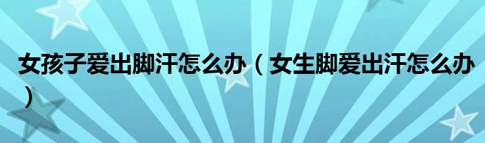女孩子爱出脚汗怎么办（女生脚爱出汗怎么办）