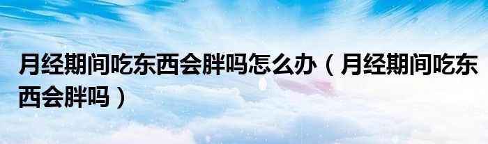 月经期间吃东西会胖吗怎么办（月经期间吃东西会胖吗）
