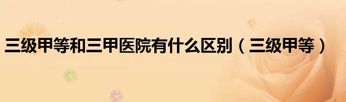 三级甲等和三甲医院有什么区别（三级甲等）