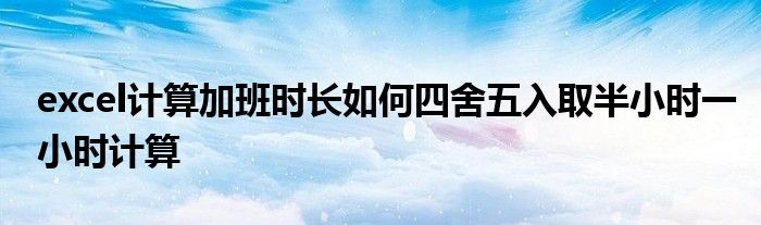 excel计算加班时长如何四舍五入取半小时一小时计算