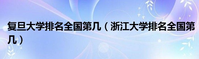复旦大学排名全国第几（浙江大学排名全国第几）