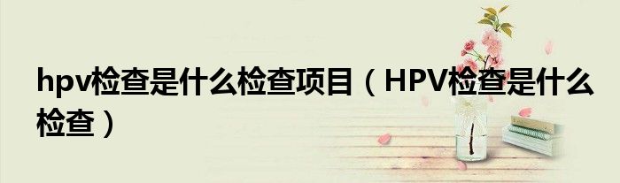 hpv检查是什么检查项目（HPV检查是什么检查）