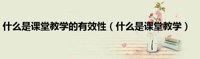 什么是课堂教学的有效性（什么是课堂教学）