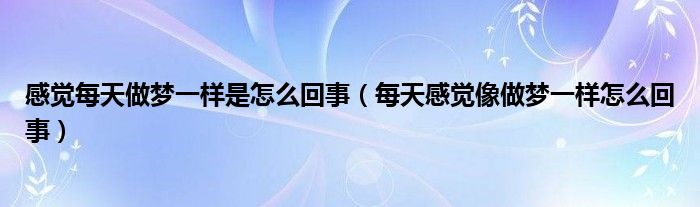 感觉每天做梦一样是怎么回事（每天感觉像做梦一样怎么回事）