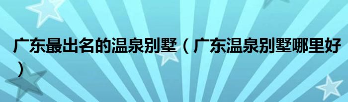 广东最出名的温泉别墅（广东温泉别墅哪里好）