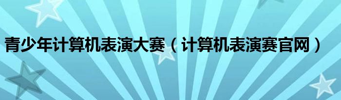 青少年计算机表演大赛（计算机表演赛官网）