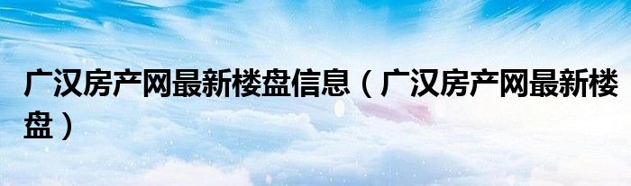 广汉房产网最新楼盘信息（广汉房产网最新楼盘）
