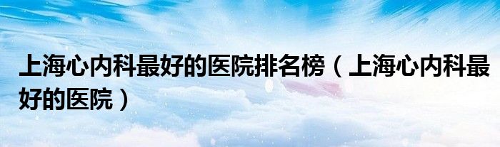 上海心内科最好的医院排名榜（上海心内科最好的医院）